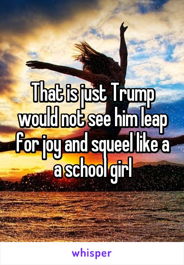 That is just Trump would not see him leap for joy and squeel like a a school girl