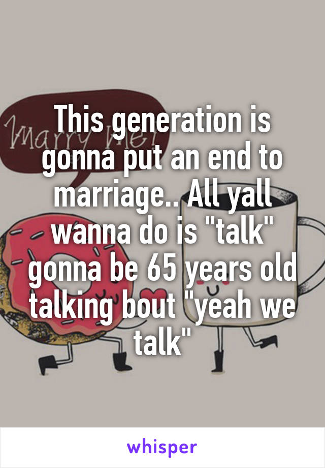 This generation is gonna put an end to marriage.. All yall wanna do is "talk" gonna be 65 years old talking bout "yeah we talk"