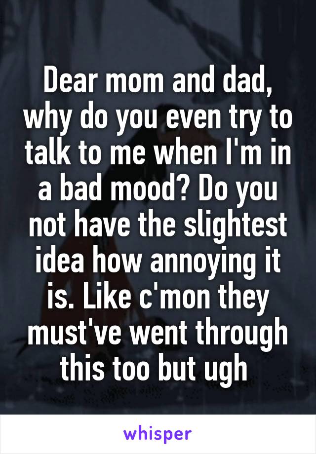 Dear mom and dad, why do you even try to talk to me when I'm in a bad mood? Do you not have the slightest idea how annoying it is. Like c'mon they must've went through this too but ugh 
