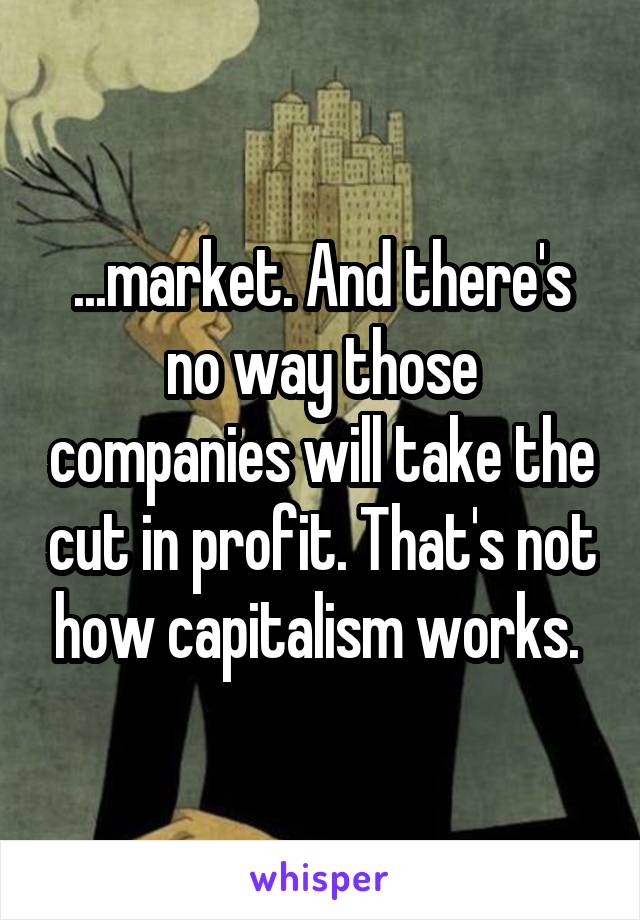 ...market. And there's no way those companies will take the cut in profit. That's not how capitalism works. 