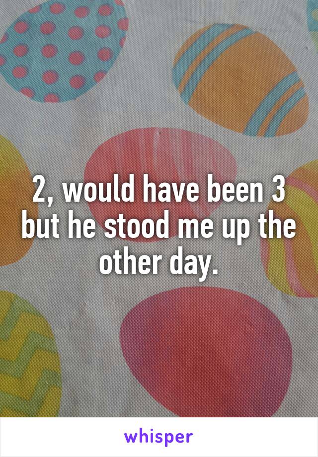 2, would have been 3 but he stood me up the other day.