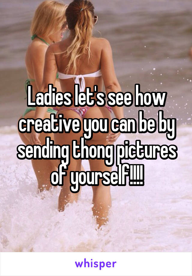 Ladies let's see how creative you can be by sending thong pictures of yourself!!!!