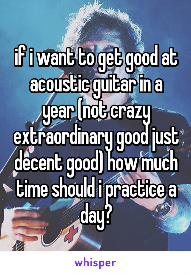 if i want to get good at acoustic guitar in a year (not crazy extraordinary good just decent good) how much time should i practice a day?