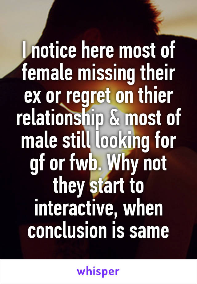 I notice here most of female missing their ex or regret on thier relationship & most of male still looking for gf or fwb. Why not they start to interactive, when conclusion is same