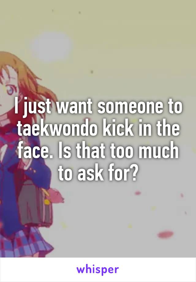 I just want someone to taekwondo kick in the face. Is that too much to ask for?