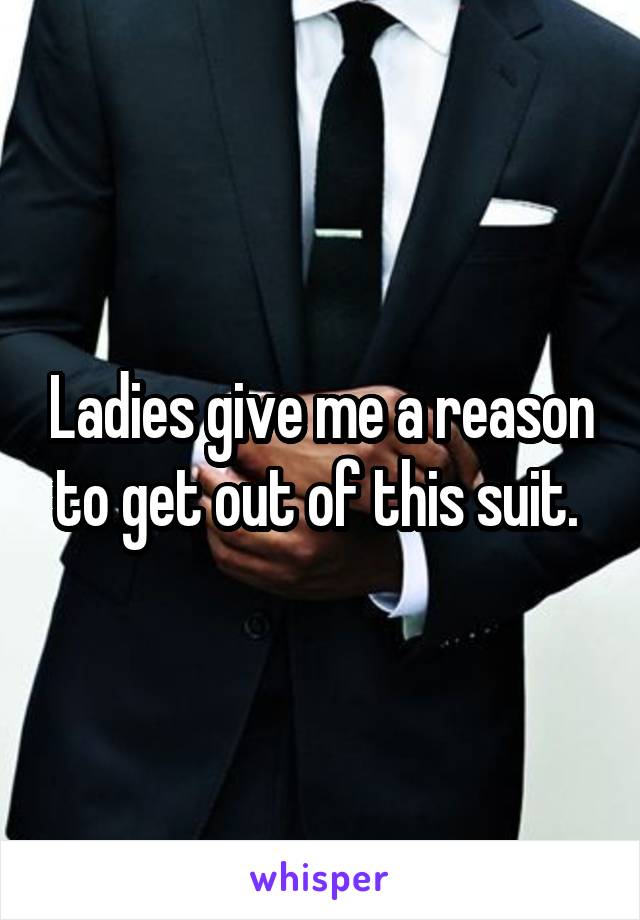 Ladies give me a reason to get out of this suit. 