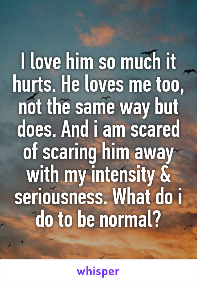 I love him so much it hurts. He loves me too, not the same way but does. And i am scared of scaring him away with my intensity & seriousness. What do i do to be normal?