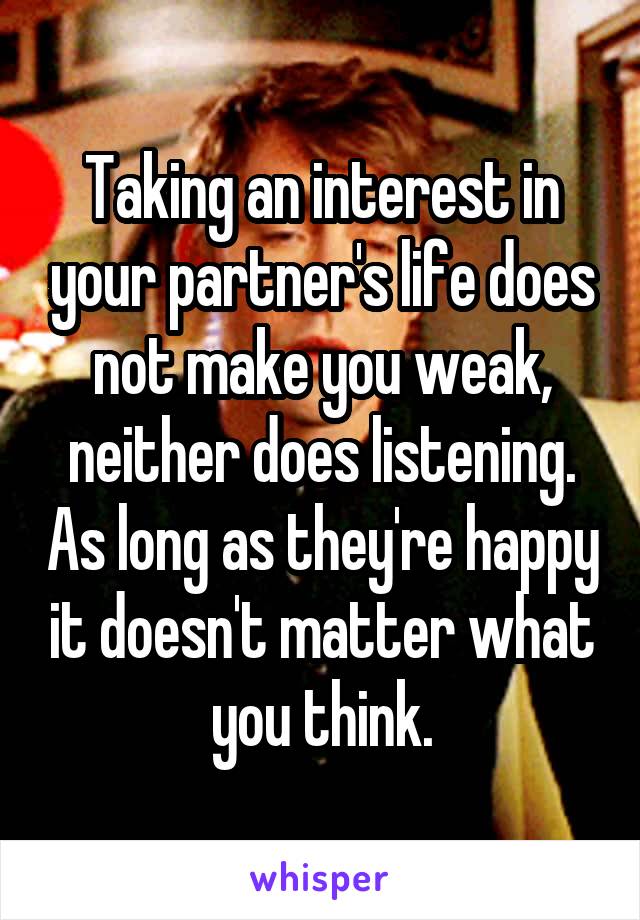 Taking an interest in your partner's life does not make you weak, neither does listening. As long as they're happy it doesn't matter what you think.