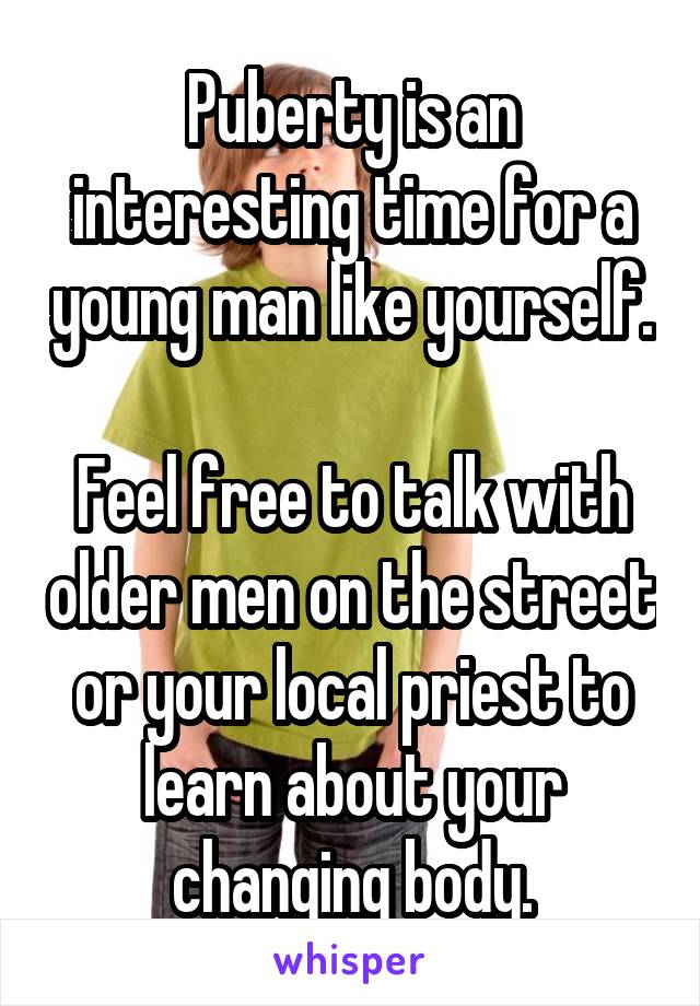 Puberty is an interesting time for a young man like yourself.

Feel free to talk with older men on the street or your local priest to learn about your changing body.