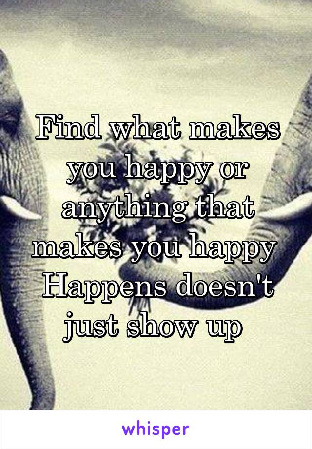 Find what makes you happy or anything that makes you happy 
Happens doesn't just show up 