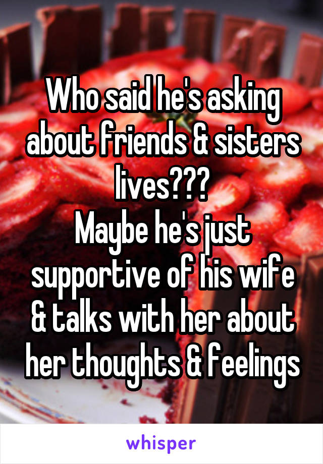 Who said he's asking about friends & sisters lives???
Maybe he's just supportive of his wife & talks with her about her thoughts & feelings