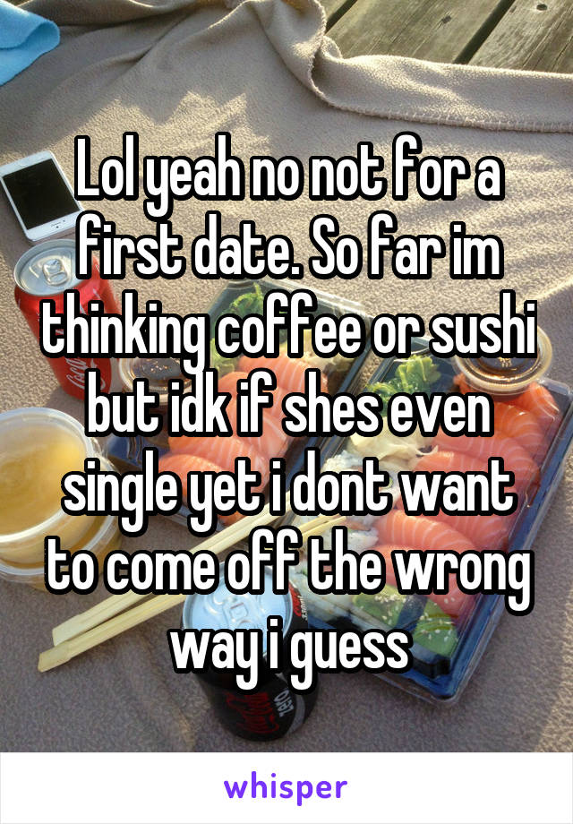 Lol yeah no not for a first date. So far im thinking coffee or sushi but idk if shes even single yet i dont want to come off the wrong way i guess