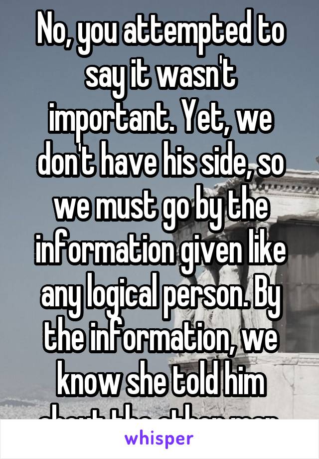 No, you attempted to say it wasn't important. Yet, we don't have his side, so we must go by the information given like any logical person. By the information, we know she told him about the other man.