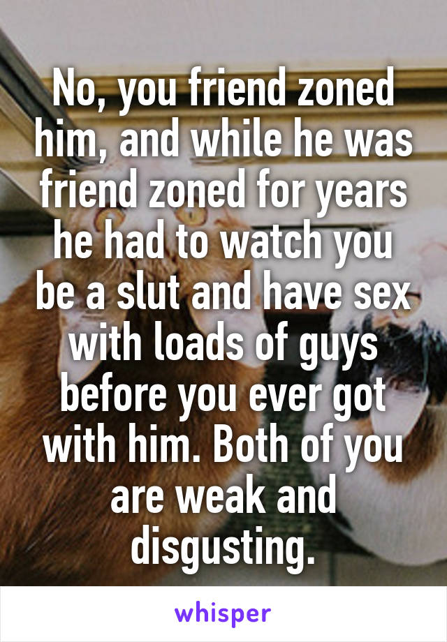 No, you friend zoned him, and while he was friend zoned for years he had to watch you be a slut and have sex with loads of guys before you ever got with him. Both of you are weak and disgusting.