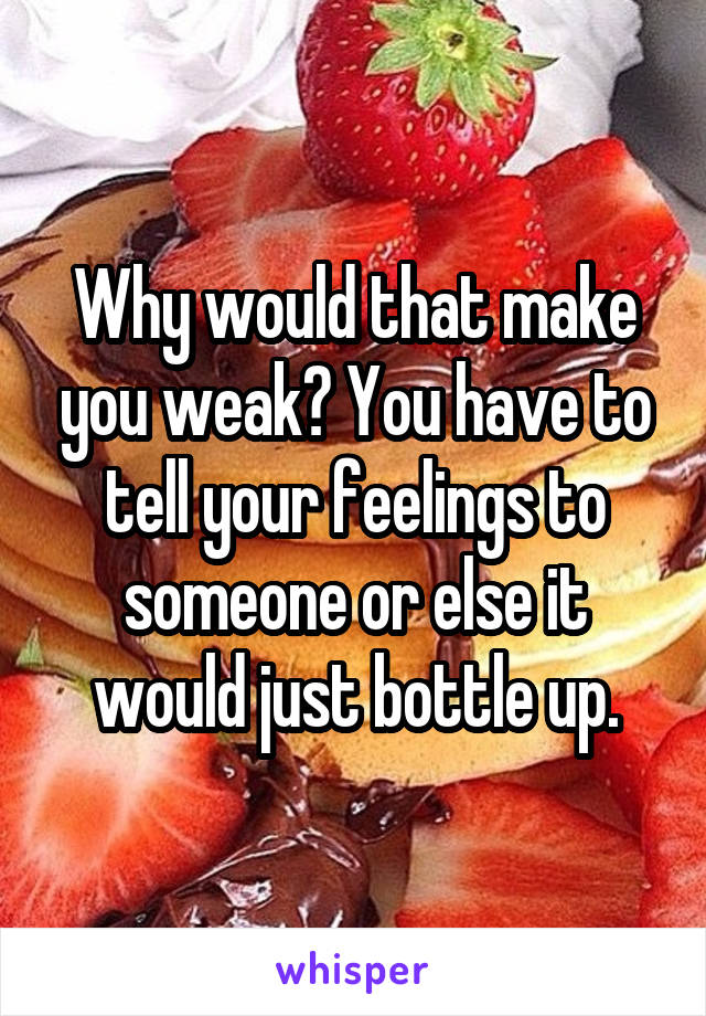 Why would that make you weak? You have to tell your feelings to someone or else it would just bottle up.