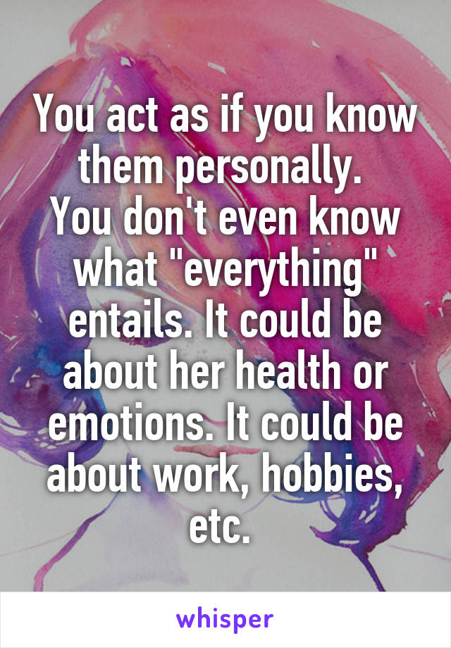 You act as if you know them personally. 
You don't even know what "everything" entails. It could be about her health or emotions. It could be about work, hobbies, etc. 