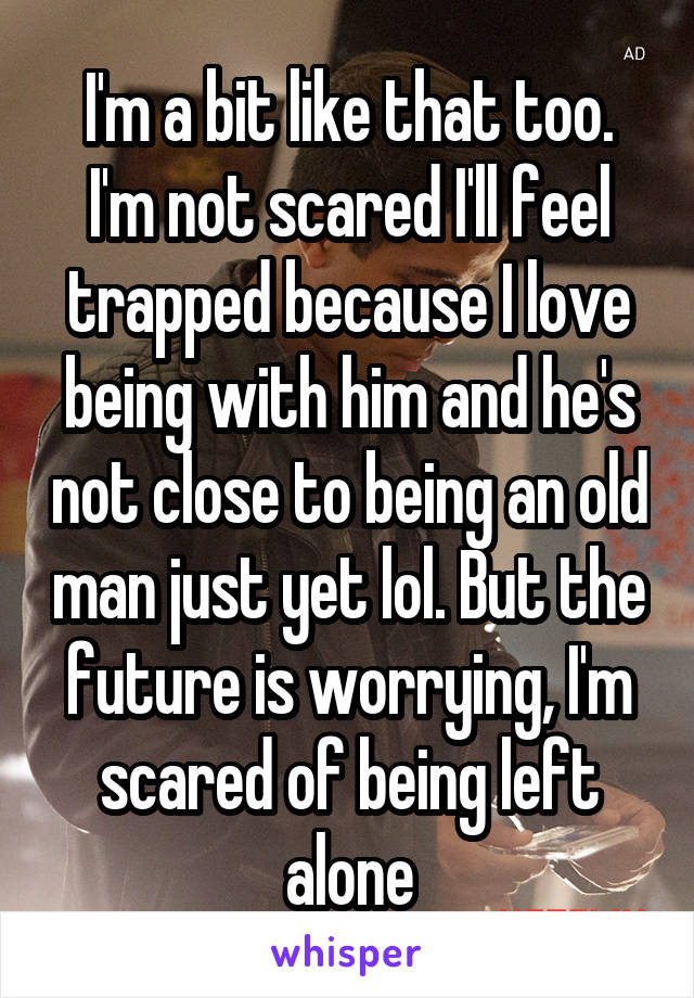 I'm a bit like that too. I'm not scared I'll feel trapped because I love being with him and he's not close to being an old man just yet lol. But the future is worrying, I'm scared of being left alone