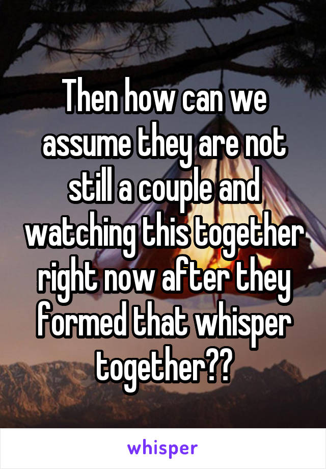 Then how can we assume they are not still a couple and watching this together right now after they formed that whisper together??