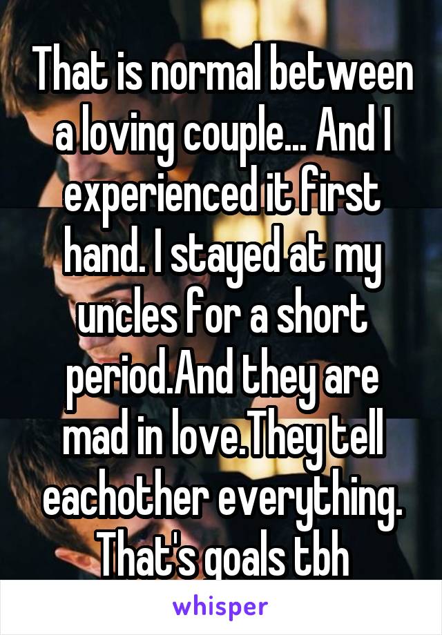 That is normal between a loving couple... And I experienced it first hand. I stayed at my uncles for a short period.And they are mad in love.They tell eachother everything. That's goals tbh