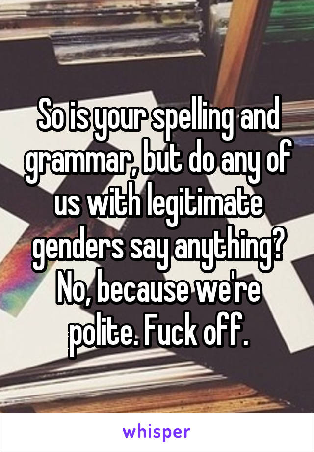 So is your spelling and grammar, but do any of us with legitimate genders say anything? No, because we're polite. Fuck off.