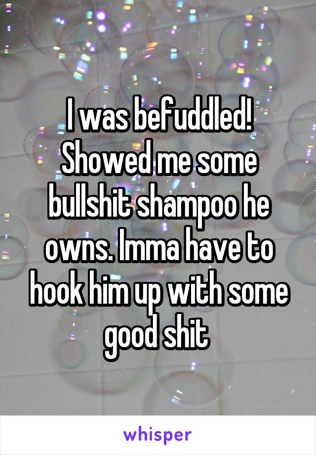 I was befuddled! Showed me some bullshit shampoo he owns. Imma have to hook him up with some good shit 