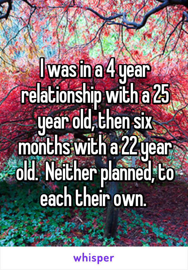 I was in a 4 year relationship with a 25 year old, then six months with a 22 year old.  Neither planned, to each their own. 