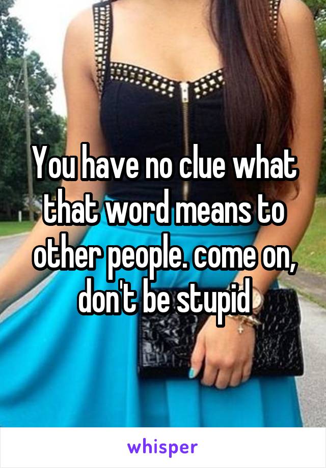 You have no clue what that word means to other people. come on, don't be stupid