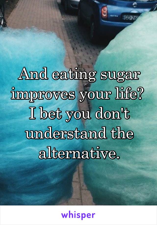 And eating sugar improves your life?  I bet you don't understand the alternative.