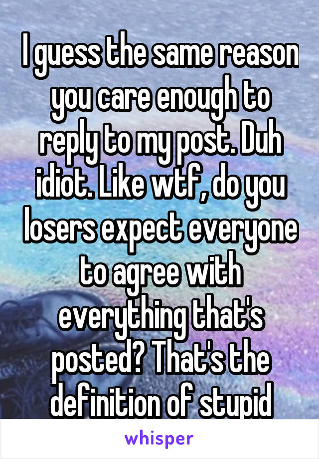 I guess the same reason you care enough to reply to my post. Duh idiot. Like wtf, do you losers expect everyone to agree with everything that's posted? That's the definition of stupid