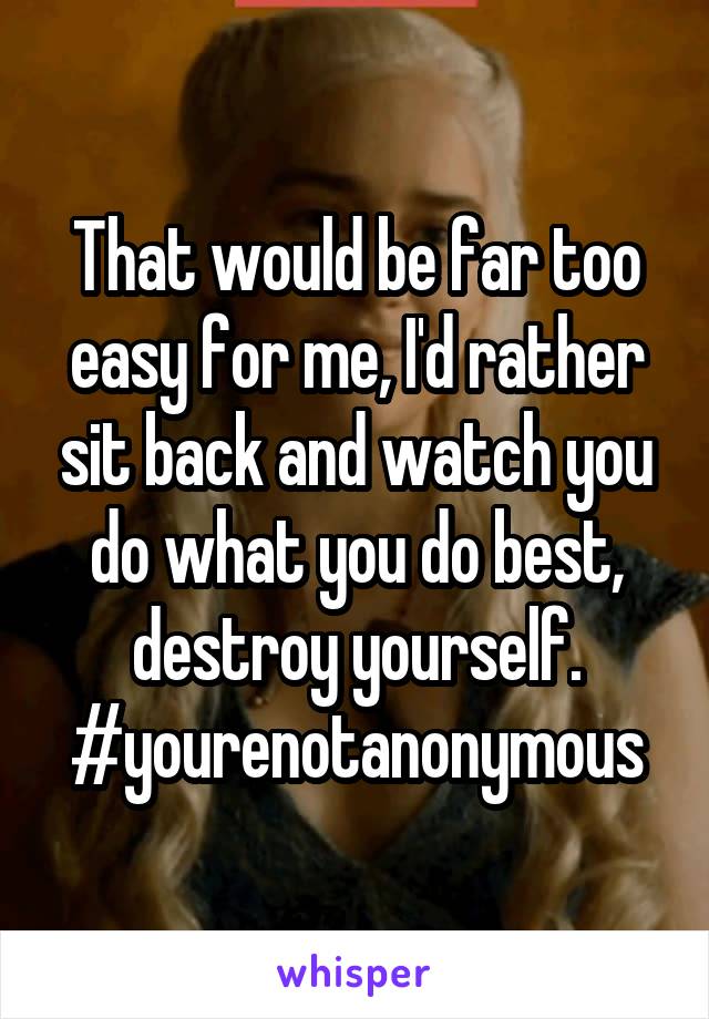 That would be far too easy for me, I'd rather sit back and watch you do what you do best, destroy yourself. #yourenotanonymous