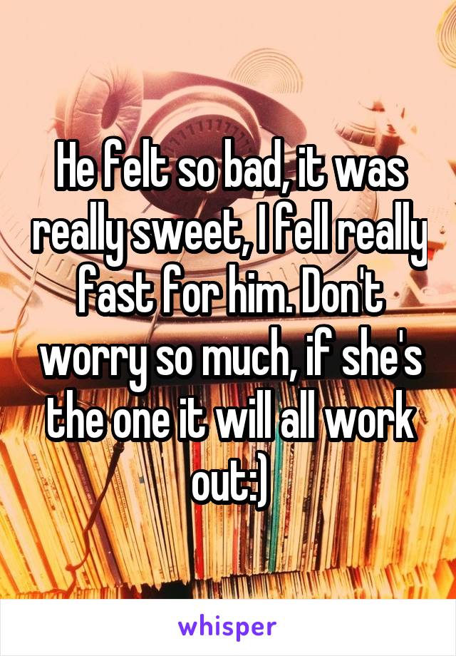 He felt so bad, it was really sweet, I fell really fast for him. Don't worry so much, if she's the one it will all work out:)