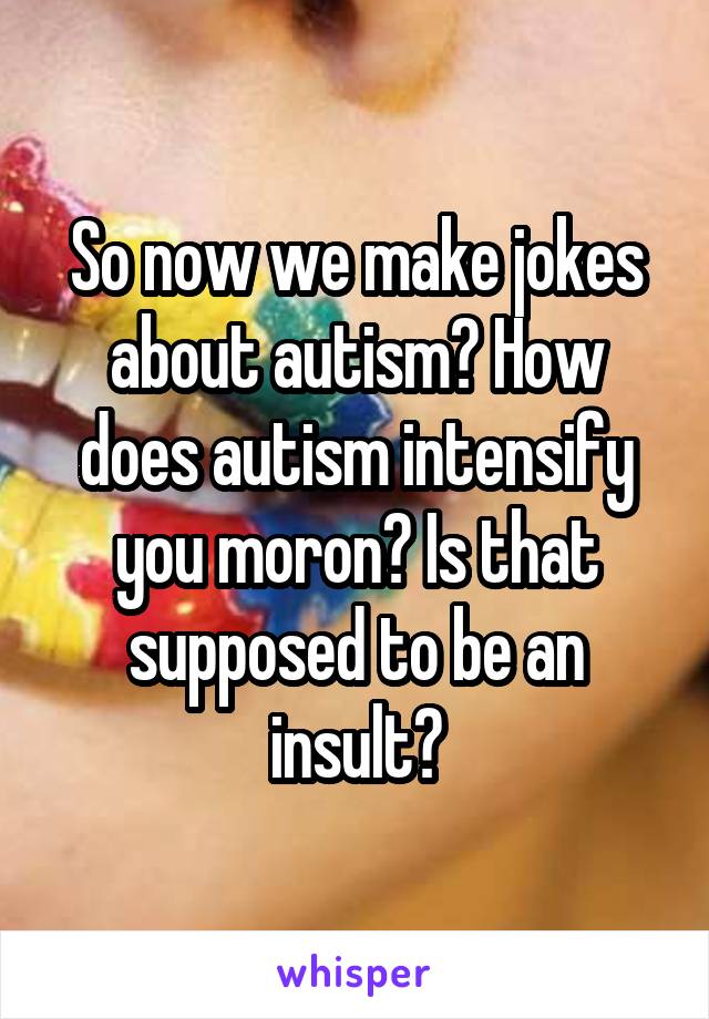 So now we make jokes about autism? How does autism intensify you moron? Is that supposed to be an insult?