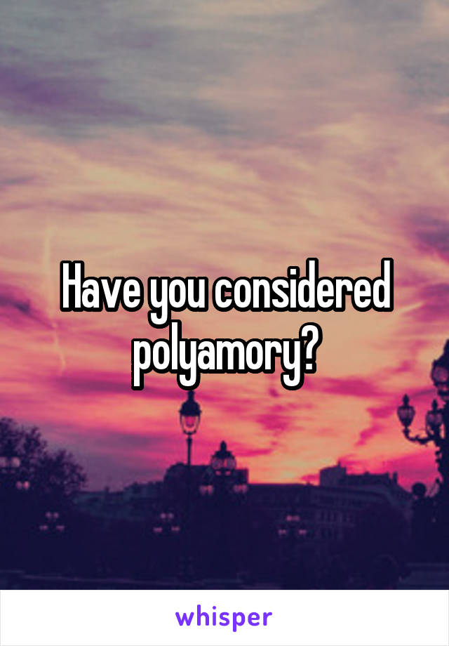 Have you considered polyamory?