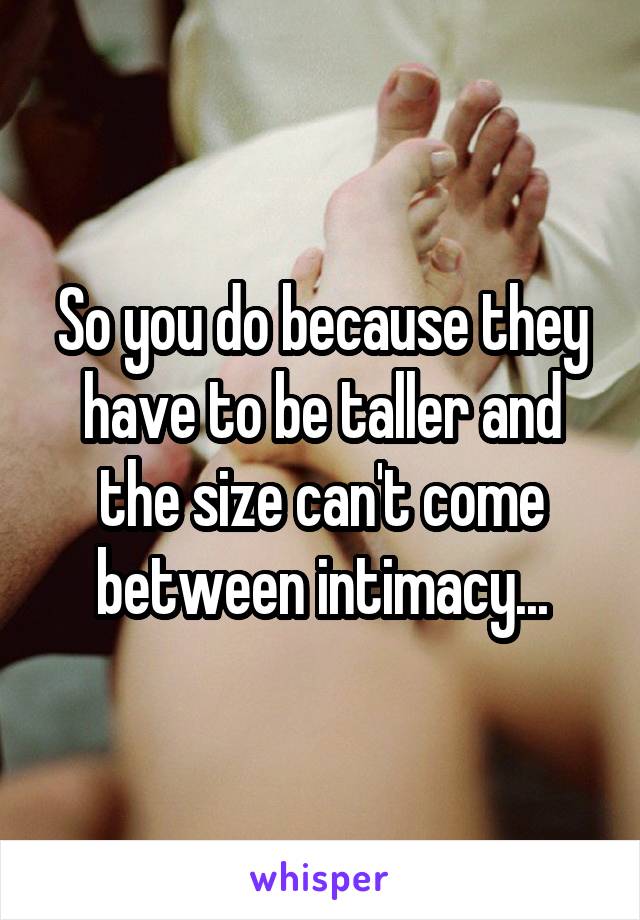 So you do because they have to be taller and the size can't come between intimacy...