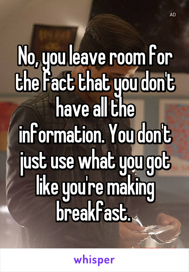 No, you leave room for the fact that you don't have all the information. You don't just use what you got like you're making breakfast. 