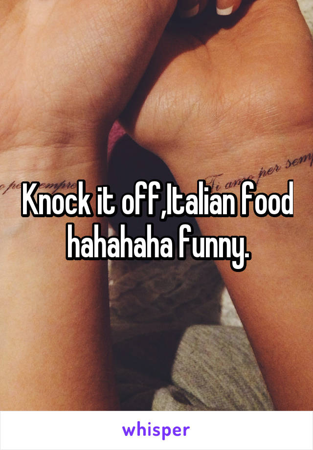Knock it off,Italian food hahahaha funny.