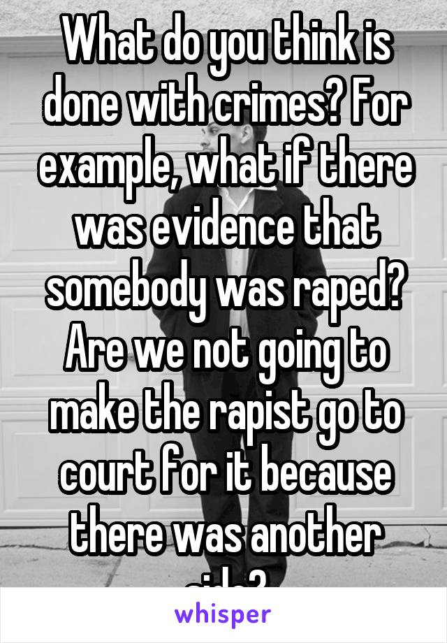 What do you think is done with crimes? For example, what if there was evidence that somebody was raped? Are we not going to make the rapist go to court for it because there was another side?