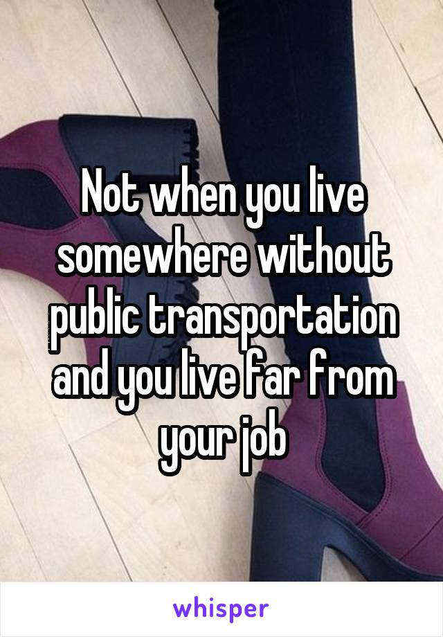 Not when you live somewhere without public transportation and you live far from your job