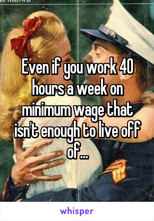 Even if you work 40 hours a week on minimum wage that isn't enough to live off of...