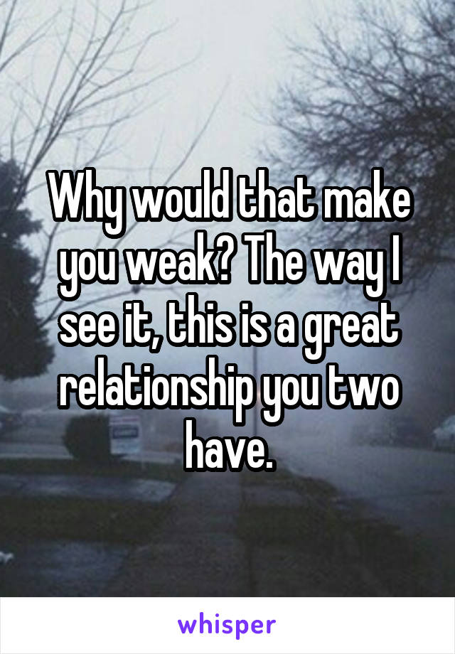 Why would that make you weak? The way I see it, this is a great relationship you two have.