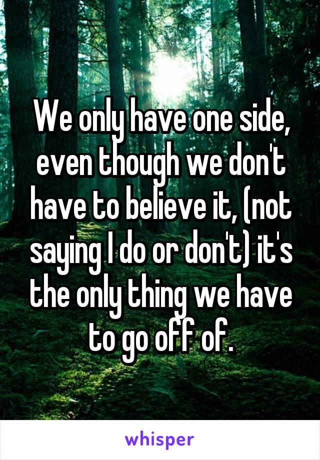 We only have one side, even though we don't have to believe it, (not saying I do or don't) it's the only thing we have to go off of.