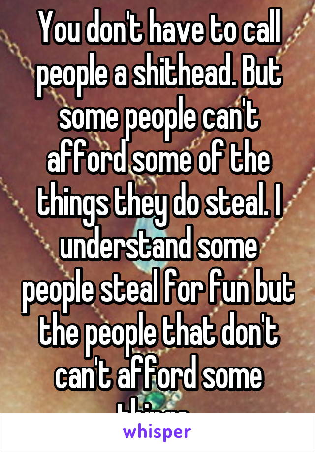 You don't have to call people a shithead. But some people can't afford some of the things they do steal. I understand some people steal for fun but the people that don't can't afford some things. 