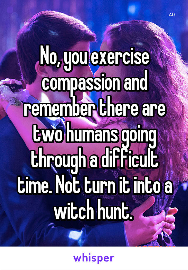 No, you exercise compassion and remember there are two humans going through a difficult time. Not turn it into a witch hunt. 