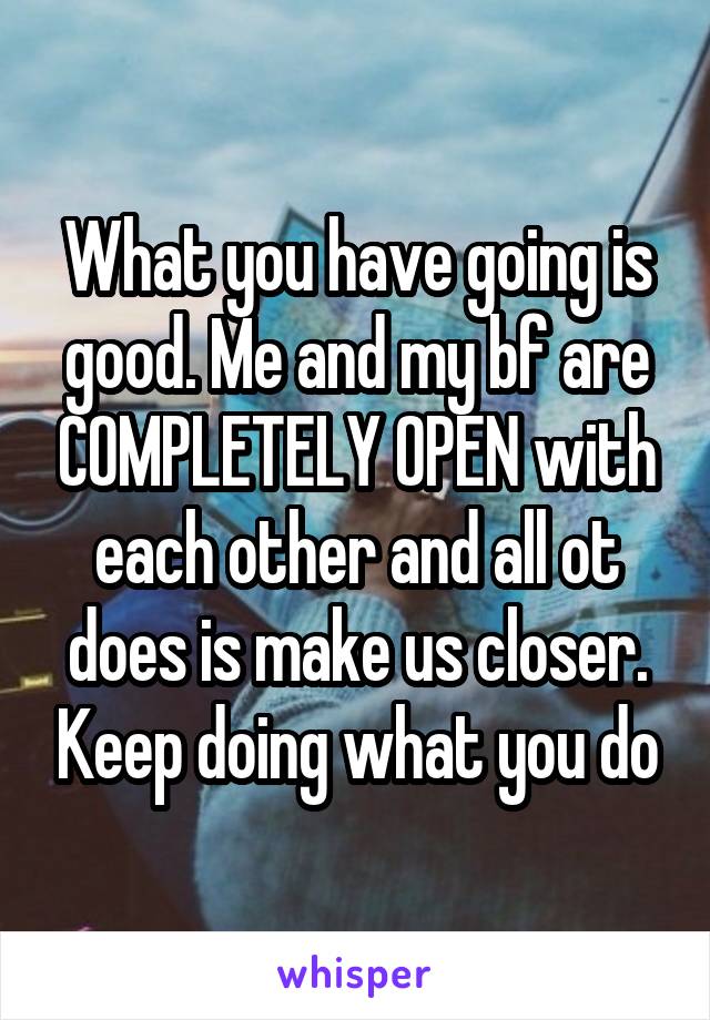 What you have going is good. Me and my bf are COMPLETELY OPEN with each other and all ot does is make us closer. Keep doing what you do