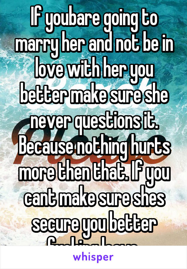 If youbare going to marry her and not be in love with her you better make sure she never questions it. Because nothing hurts more then that. If you cant make sure shes secure you better fucking leave 
