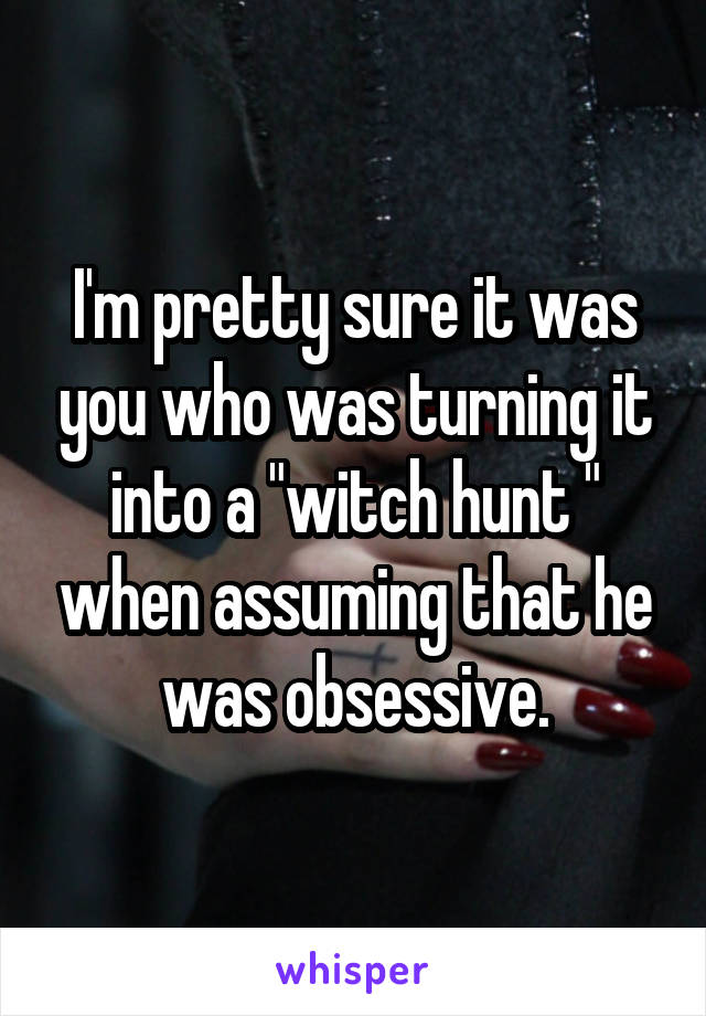 I'm pretty sure it was you who was turning it into a "witch hunt " when assuming that he was obsessive.