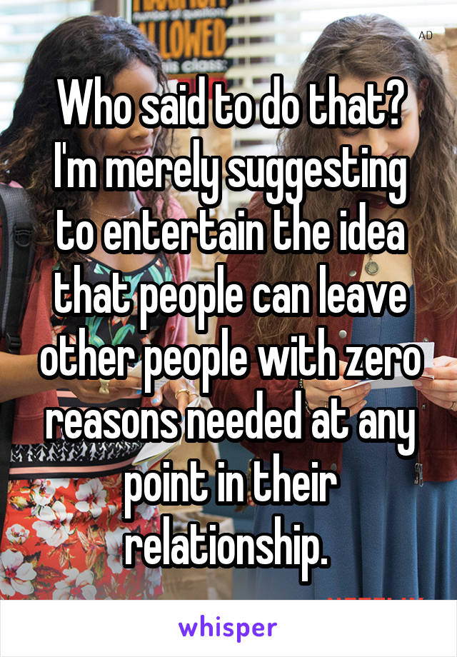 Who said to do that? I'm merely suggesting to entertain the idea that people can leave other people with zero reasons needed at any point in their relationship. 