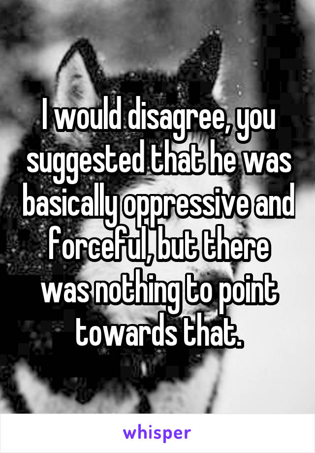 I would disagree, you suggested that he was basically oppressive and forceful, but there was nothing to point towards that.