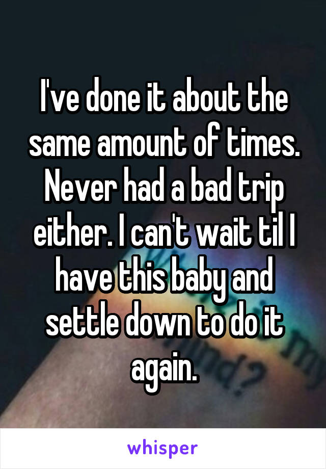 I've done it about the same amount of times. Never had a bad trip either. I can't wait til I have this baby and settle down to do it again.