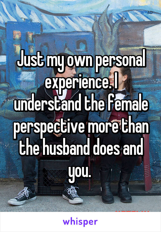 Just my own personal experience. I understand the female perspective more than the husband does and you. 